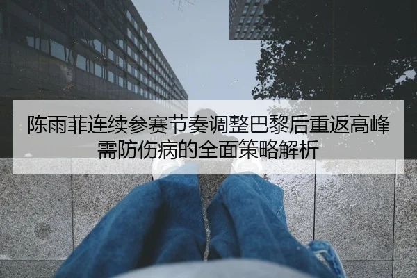 陈雨菲连续参赛节奏调整巴黎后重返高峰需防伤病的全面策略解析
