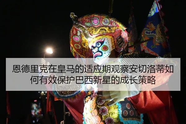 恩德里克在皇马的适应期观察安切洛蒂如何有效保护巴西新星的成长策略
