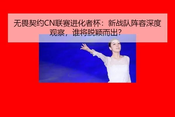 无畏契约CN联赛进化者杯：新战队阵容深度观察，谁将脱颖而出？
