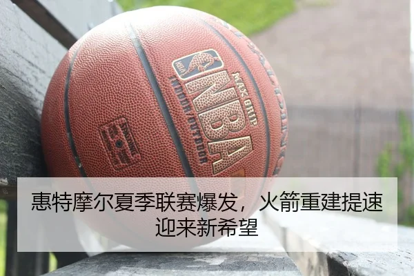 惠特摩尔夏季联赛爆发，火箭重建提速迎来新希望