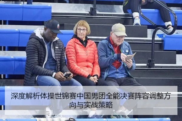 深度解析体操世锦赛中国男团全能决赛阵容调整方向与实战策略