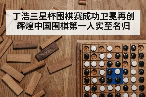 丁浩三星杯围棋赛成功卫冕再创辉煌中国围棋第一人实至名归